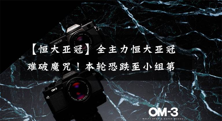 【恒大亚冠】全主力恒大亚冠难破魔咒！本轮恐跌至小组第三，送对手首分！