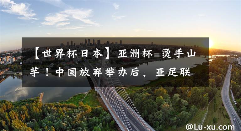 【世界杯日本】亚洲杯=烫手山芋！中国放弃举办后，亚足联被打脸，无国家愿接盘