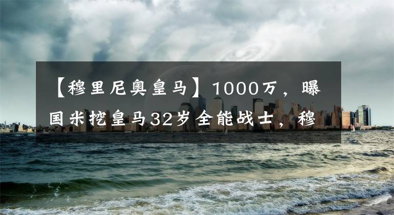 【穆里尼奥皇马】1000万,曝国米挖皇马32岁全能战士,穆里尼奥笑了,罗马有意竞争