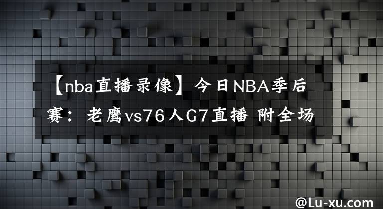 【nba直播录像】今日NBA季后赛：老鹰vs76人G7直播 附全场录像回放地址！