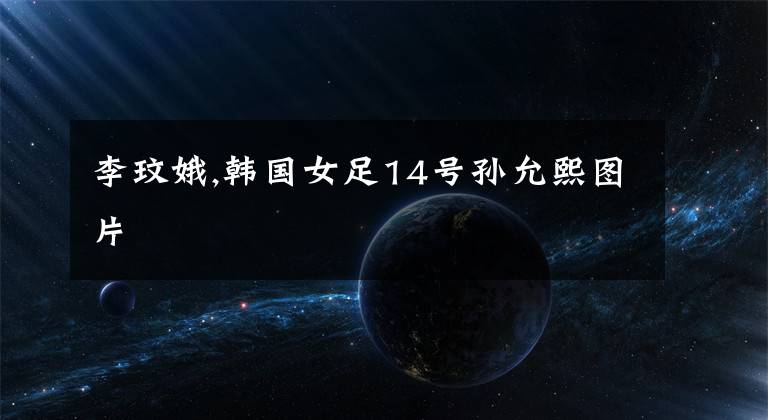 李玟娥,韩国女足14号孙允熙图片