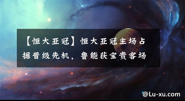 【恒大亚冠】恒大亚冠主场占据晋级先机，鲁能获宝贵客场进球，次回合25日打响