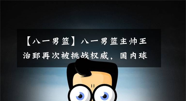 【八一男篮】八一男篮主帅王治郅再次被挑战权威，国内球员是否应该认清自己？