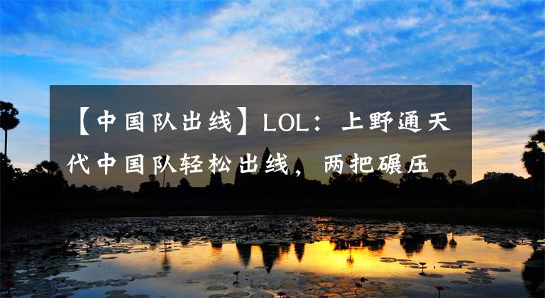 【中国队出线】LOL:上野通天代中国队轻松出线,两把碾压咆哮帝一脸难以置信!