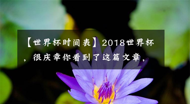 【世界杯时间表】2018世界杯，很庆幸你看到了这篇文章，让我带你走近（进）世界杯