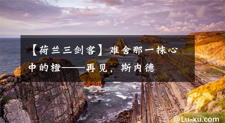 【荷兰三剑客】难舍那一抹心中的橙——再见,斯内德