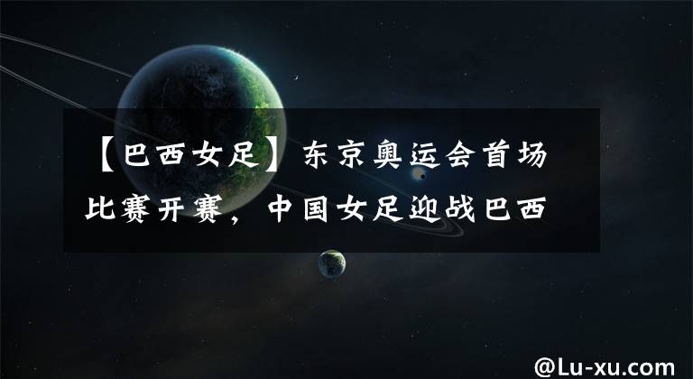 【巴西女足】东京奥运会首场比赛开赛,中国女足迎战巴西女足,有望开门红!