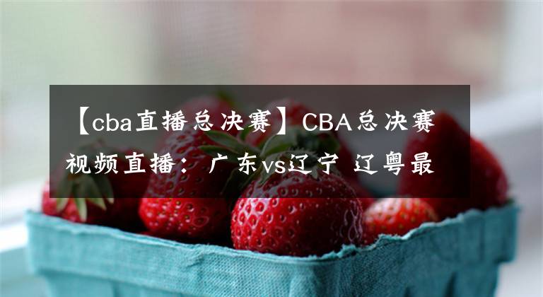 【cba直播总决赛】CBA总决赛视频直播:广东vs辽宁 辽粤最后一战,谁能问鼎总冠军?