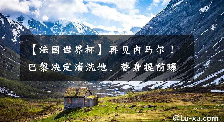 【法国世界杯】再见内马尔!巴黎决定清洗他,替身提前曝光,携姆巴佩梅西冲欧冠