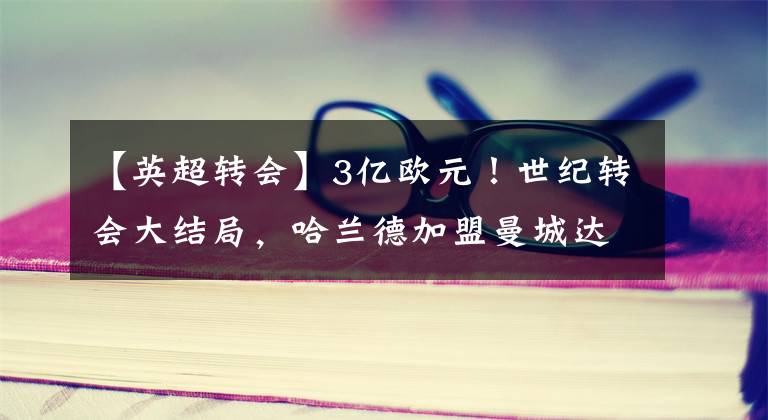 【英超转会】3亿欧元!世纪转会大结局,哈兰德加盟曼城达协议,签约5年创纪录