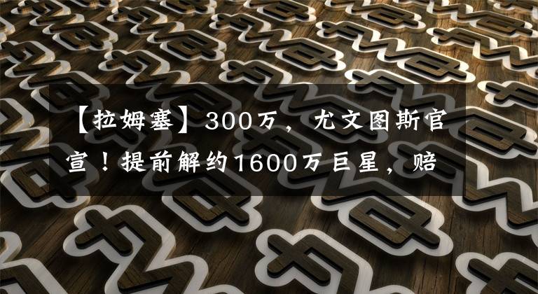 【拉姆塞】300万,尤文图斯官宣!提前解约1600万巨星,赔300万换800万工资