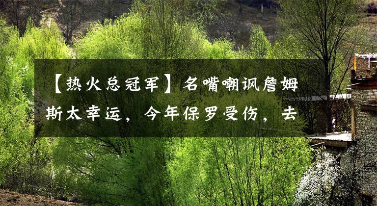 【热火总冠军】名嘴嘲讽詹姆斯太幸运，今年保罗受伤，去年是阿德巴约和德拉季奇