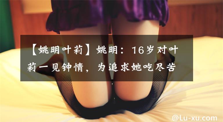 【姚明叶莉】姚明：16岁对叶莉一见钟情，为追求她吃尽苦头，还拒绝女神赵蕊蕊