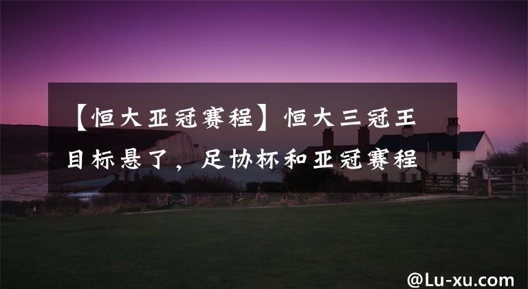 【恒大亚冠赛程】恒大三冠王目标悬了，足协杯和亚冠赛程撞车