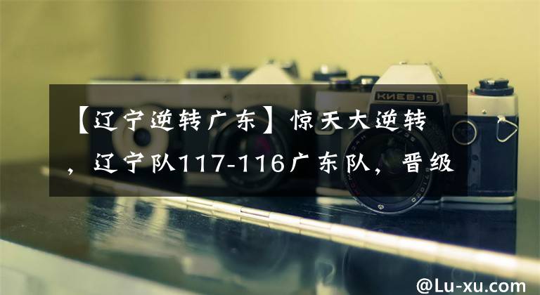 【辽宁逆转广东】惊天大逆转，辽宁队117-116广东队，晋级总决赛