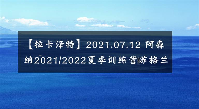 【拉卡泽特】2021.07.12 阿森纳2021/2022夏季训练营苏格兰站正式开启【组图】