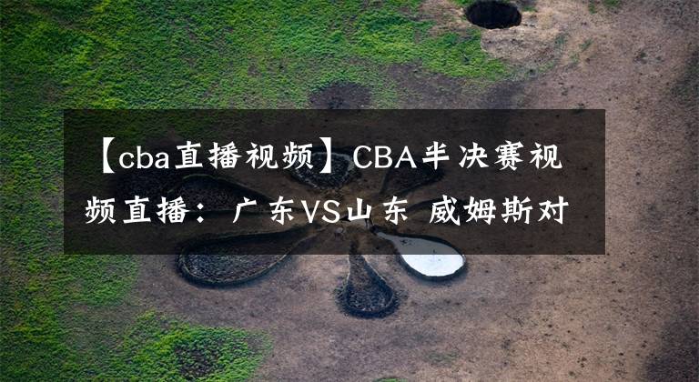 【cba直播视频】CBA半决赛视频直播:广东VS山东 威姆斯对阵哈德森,谁更胜一筹?