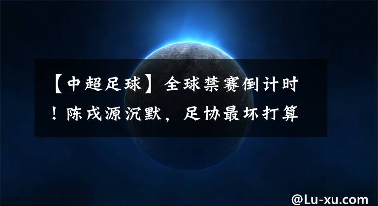 【中超足球】全球禁赛倒计时!陈戌源沉默,足协最坏打算:牺牲亚洲杯+世界杯
