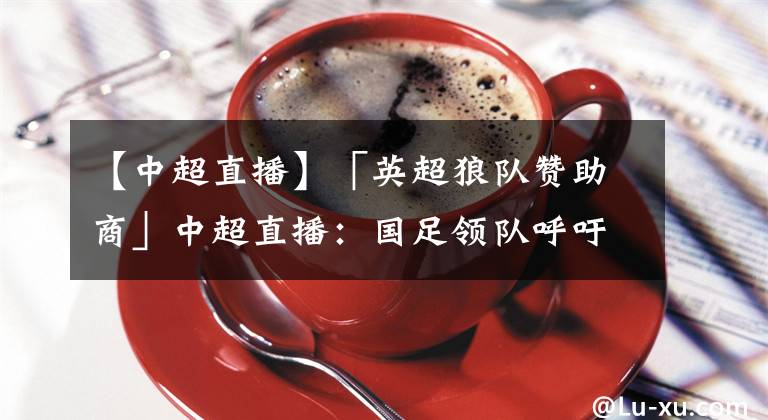 【中超直播】「英超狼队赞助商」中超直播:国足领队呼吁球迷寄予更多支持
