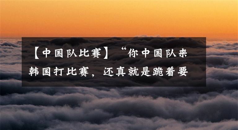 【中国队比赛】“你中国队来韩国打比赛,还真就是跪着要饭的”