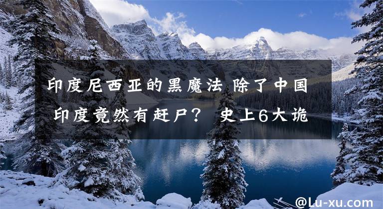 印度尼西亚的黑魔法 除了中国 印度竟然有赶尸？ 史上6大诡异事件！