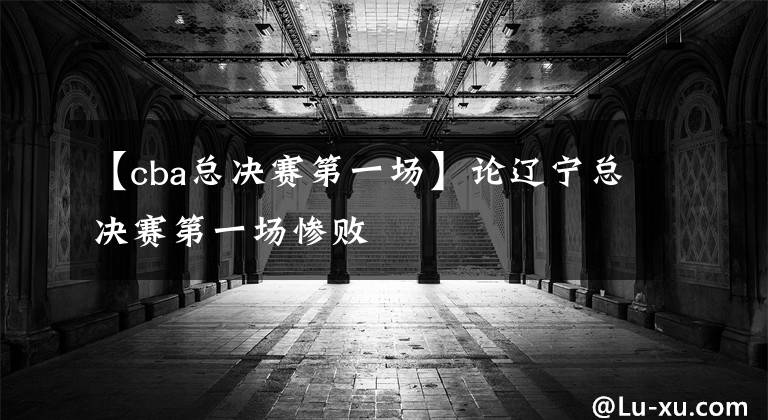 【cba总决赛第一场】论辽宁总决赛第一场惨败