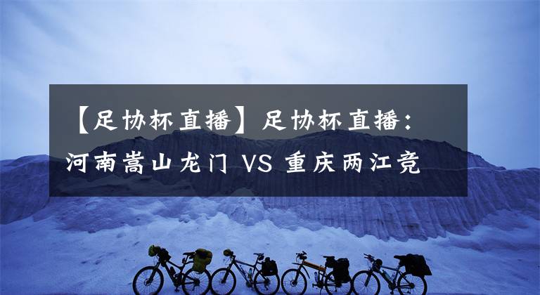 【足协杯直播】足协杯直播:河南嵩山龙门 VS 重庆两江竞技 比赛前瞻 分析
