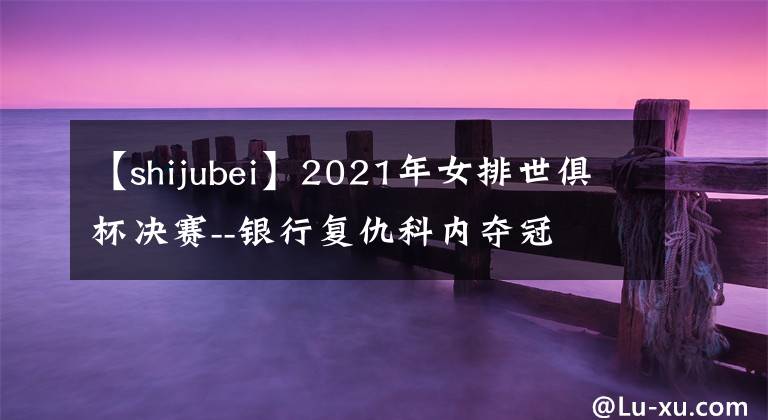 【shijubei】2021年女排世俱杯决赛--银行复仇科内夺冠