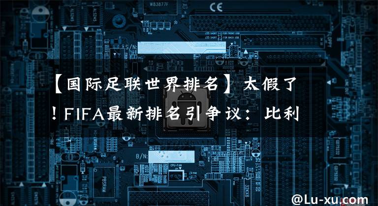 【国际足联世界排名】太假了!FIFA最新排名引争议:比利时何德何能?长期霸占世界第1