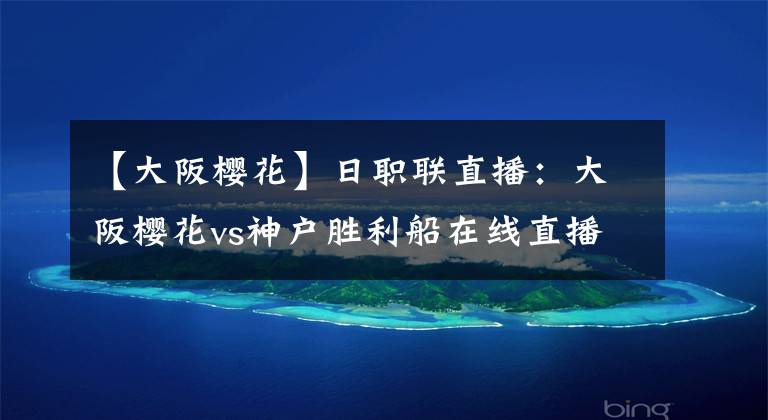 【大阪樱花】日职联直播：大阪樱花vs神户胜利船在线直播 神户胜利船能否全身而退