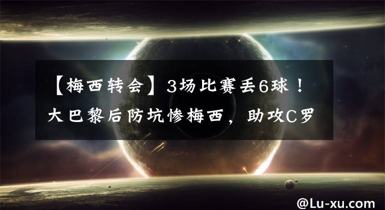【梅西转会】3场比赛丢6球!大巴黎后防坑惨梅西,助攻C罗,姆皇坚持转会没错