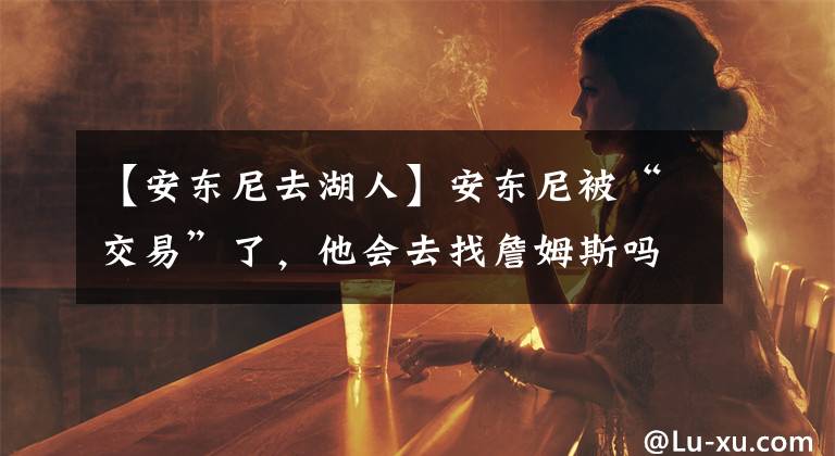 【安东尼去湖人】安东尼被“交易”了,他会去找詹姆斯吗?