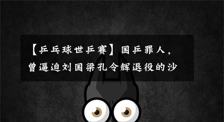 【乒乓球世乒赛】国乒罪人,曾逼迫刘国梁孔令辉退役的沙拉拉,结局竟是这样!