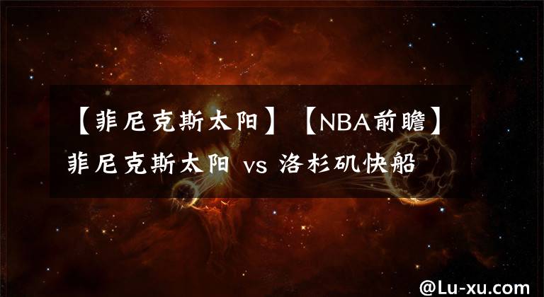 【菲尼克斯太阳】【NBA前瞻】菲尼克斯太阳 vs 洛杉矶快船