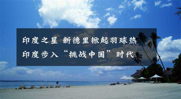 印度之星 新德里掀起羽球热 印度步入“挑战中国”时代