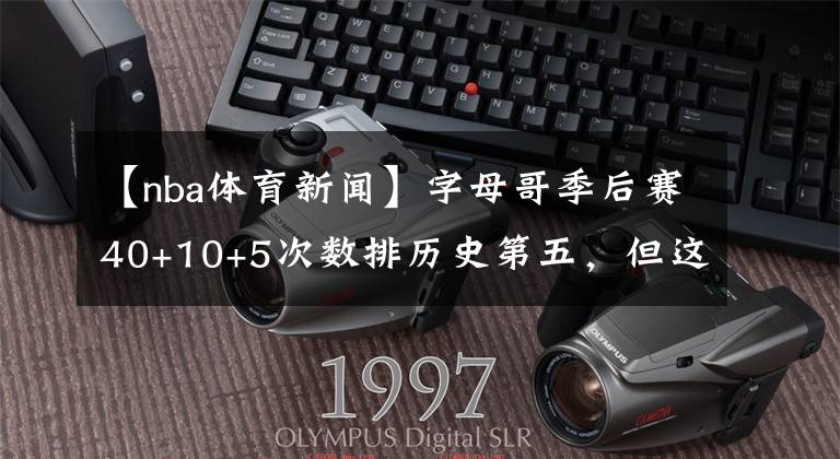 【nba体育新闻】字母哥季后赛40+10+5次数排历史第五,但这是一条吹老詹的新闻?