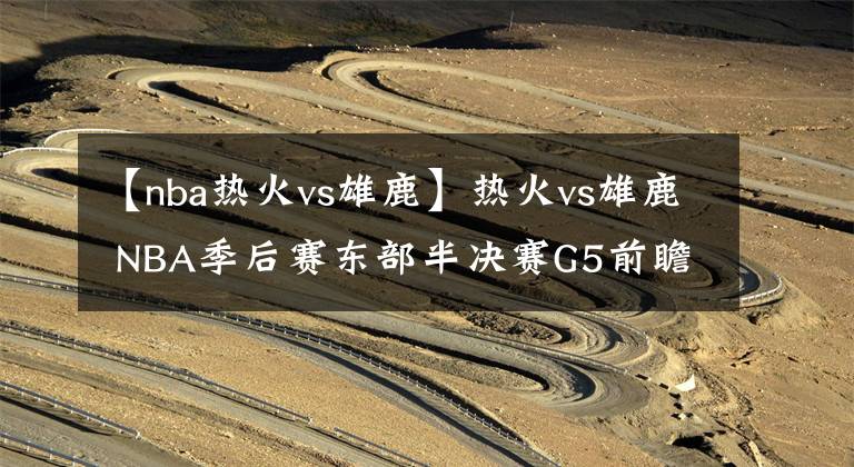 【nba热火vs雄鹿】热火vs雄鹿 NBA季后赛东部半决赛G5前瞻分析：雄鹿命悬一线 字母哥能否复出
