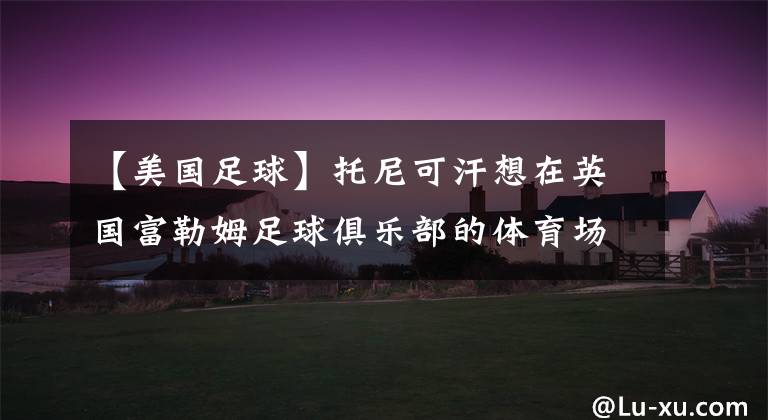 【美国足球】托尼可汗想在英国富勒姆足球俱乐部的体育场举办一场AEW节目秀