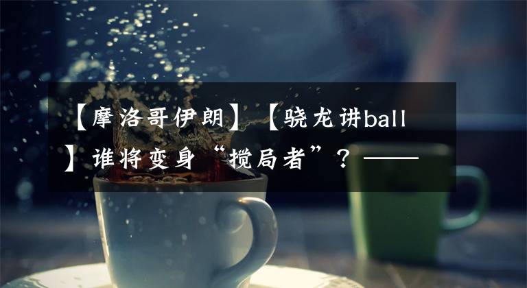 【摩洛哥伊朗】【骁龙讲ball】谁将变身“搅局者”?——摩洛哥vs伊朗前瞻