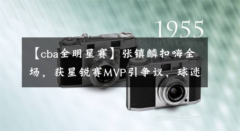 【cba全明星赛】张镇麟扣嗨全场,获星锐赛MVP引争议,球迷:实至名归,重在娱乐