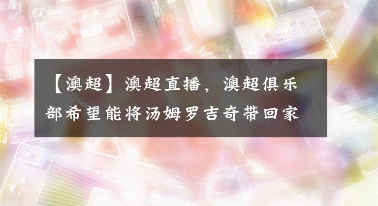 【澳超】澳超直播,澳超俱乐部希望能将汤姆罗吉奇带回家乡