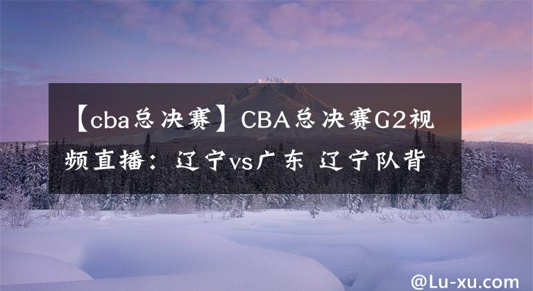 【cba总决赛】CBA总决赛G2视频直播：辽宁vs广东 辽宁队背水一战，能否扳回一城？