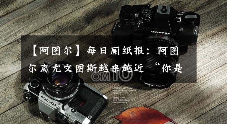 【阿图尔】每日厕纸报:阿图尔离尤文图斯越来越近 “你是风儿我是沙”之安切洛蒂与J罗