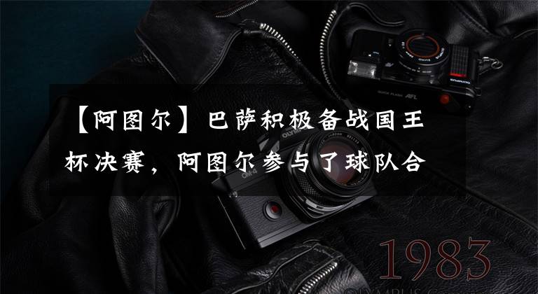 【阿图尔】巴萨积极备战国王杯决赛,阿图尔参与了球队合练