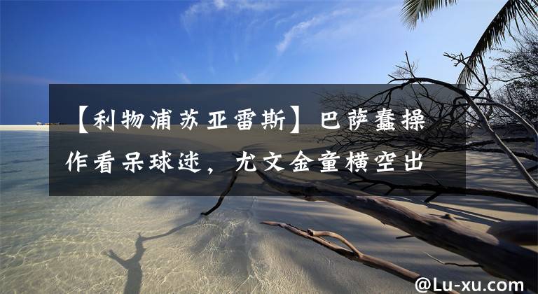【利物浦苏亚雷斯】巴萨蠢操作看呆球迷,尤文金童横空出世,马内送走切尔西凯帕