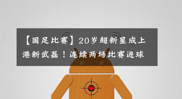 【国足比赛】20岁超新星成上港新武磊！连续两场比赛进球，头顶脚踢样样行！