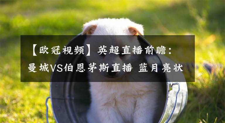 【欧冠视频】英超直播前瞻:曼城VS伯恩茅斯直播 蓝月亮状态大好,伯恩茅斯拿分困难重重!