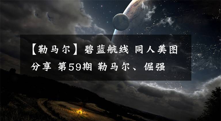 【勒马尔】碧蓝航线 同人美图 分享 第59期 勒马尔、倔强