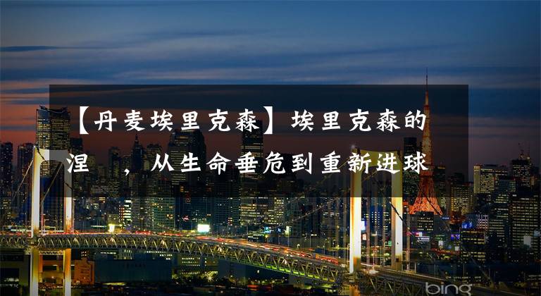 【丹麦埃里克森】埃里克森的涅槃,从生命垂危到重新进球,爱神必定回归