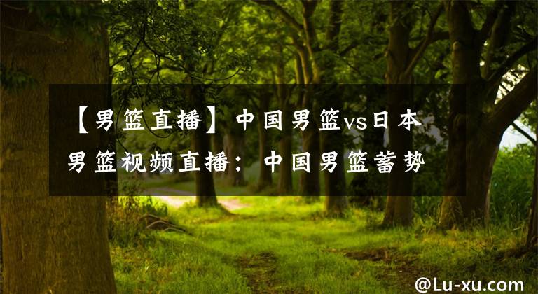 【男篮直播】中国男篮vs日本男篮视频直播:中国男篮蓄势待发,保持专注迎战!